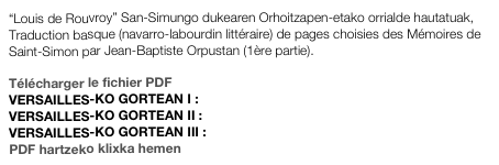 “Louis de Rouvroy” San-Simungo dukearen Orhoitzapen-etako orrialde hautatuak,
Traduction basque (navarro-labourdin littéraire) de pages choisies des Mémoires de Saint-Simon par Jean-Baptiste Orpustan (1ère partie).

Télécharger le fichier PDF
VERSAILLES-KO GORTEAN I : Vers1.pdf
VERSAILLES-KO GORTEAN II : Vers2.pdf
VERSAILLES-KO GORTEAN III : Vers3.pdf
PDF hartzeko klixka hemen
